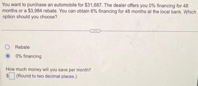 You want to purchase an automobile for $31,687. The dealer offers you 0% financing for 48
months or a $3,984 rebate. You can obtain 6% financing for 48 months at the local bank. Which
option should you choose?
Rebate
0% financing
How much money will you save per month?
(Round to two decimal places.)