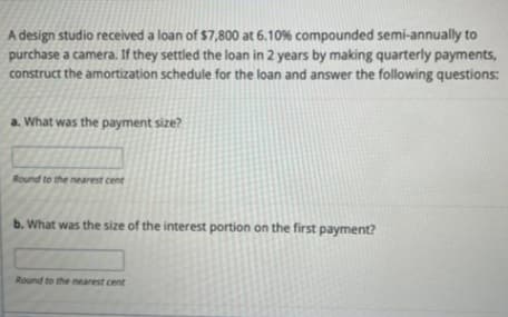 A design studio received a loan of $7,800 at 6.10% compounded semi-annually to
purchase a camera. If they settled the loan in 2 years by making quarterly payments,
construct the amortization schedule for the loan and answer the following questions:
a. What was the payment size?
Round to the nearest cent
b. What was the size of the interest portion on the first payment?
Round to the nearest cent