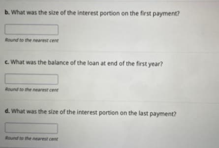 b. What was the size of the interest portion on the first payment?
Round to the nearest cent
c. What was the balance of the loan at end of the first year?
Round to the nearest cent
d. What was the size of the interest portion on the last payment?
Round to the nearest cent