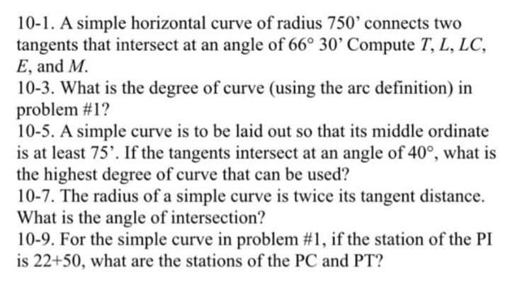 10-1. A simple horizontal curve of radius 750' connects two
tangents that intersect at an angle of 66° 30' Compute T, L, LC,
E, and M.
10-3. What is the degree of curve (using the are definition) in
problem #1?
10-5. A simple curve is to be laid out so that its middle ordinate
is at least 75'. If the tangents intersect at an angle of 40°, what is
the highest degree of curve that can be used?
10-7. The radius of a simple curve is twice its tangent distance.
What is the angle of intersection?
10-9. For the simple curve in problem #1, if the station of the PI
is 22+50, what are the stations of the PC and PT?
