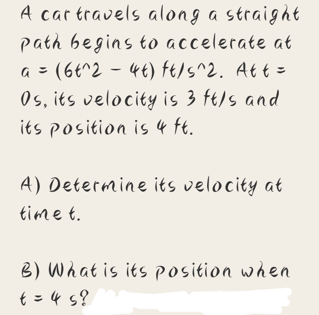A car travels along a straight
path begins to accelerate at
a = (6t^2 - 4t) ft/s^2. Att =
Os, its velocity is 3 ft/s and
its position is 4 Ft.
A) Determine its velocity at
time t.
B) What is its position when
t = 4 s?
