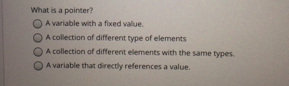 What is a pointer?
O A variable with a fixed value.
A collection of different type of elements
A collection of different elements with the same types.
A variable that directly references a value.

