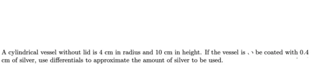 A cylindrical vessel without lid is 4 cm in radius and 10 cm in height. If the vessel is be coated with 0.4
cm of silver, use differentials to approximate the amount of silver to be used.