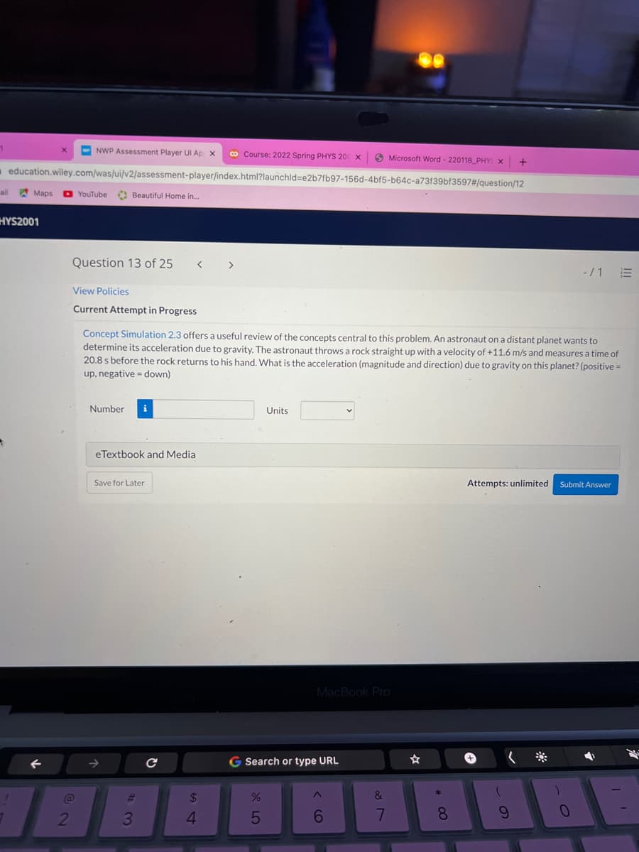 NWP Assessment Player UI Ap x
co Course: 2022 Spring PHYS 200 x
O Microsoft Word - 220118_PHY X
education.wiley.com/was/ui/v2/assessment-player/index.html?launchld=e2b7fb97-156d-4bf5-b64c-a73f39bf3597#/question/12
ail
Maps
O YouTube
O Beautiful Home in.
HYS2001
Question 13 of 25
>
-/1
View Policies
Current Attempt in Progress
Concept Simulation 2.3 offers a useful review of the concepts central to this problem. An astronaut on a distant planet wants to
determine its acceleration due to gravity. The astronaut throws a rock straight up with a velocity of +11.6 m/s and measures a time of
20.8 s before the rock returns to his hand. What is the acceleration (magnitude and direction) due to gravity on this planet? (positive =
up, negative = down)
Number
i
Units
eTextbook and Media
Save for Later
Attempts: unlimited Submit Answer
MacBook Pro
G Search or type URL
%23
24
2
4.
6.
7
8.
9.
