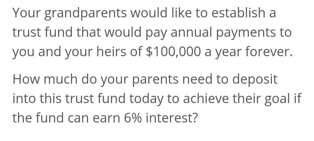 Your grandparents would like to establish a
trust fund that would pay annual payments to
you and your heirs of $100,000 a year forever.
How much do your parents need to deposit
into this trust fund today to achieve their goal if
the fund can earn 6% interest?
