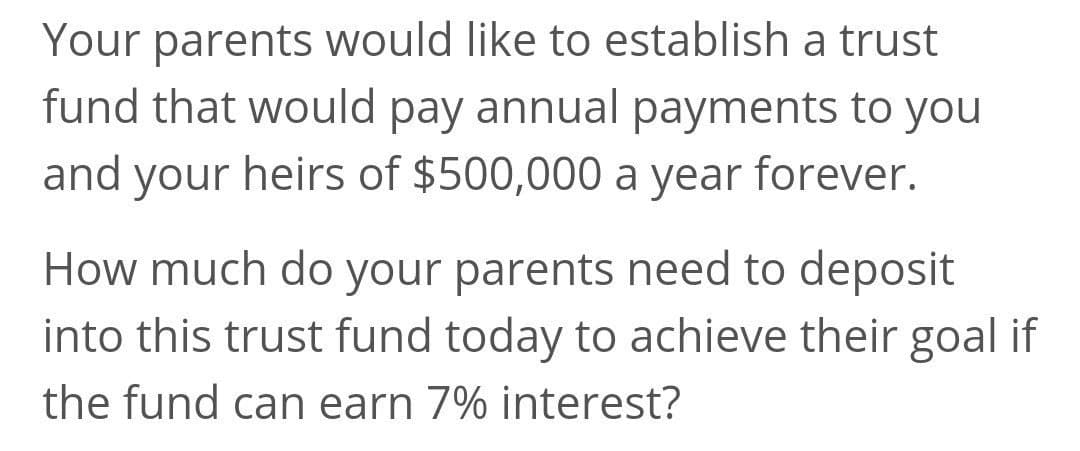 Your parents would like to establish a trust
fund that would pay annual payments to you
and your heirs of $500,000 a year forever.
How much do your parents need to deposit
into this trust fund today to achieve their goal if
the fund can earn 7% interest?
