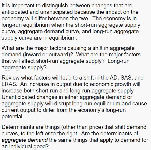 It is important to distinguish between changes that are
anticipated and unanticipated because the impact on the
economy will differ between the two. The economy is in
long-run equilibrium when the short-run aggregate supply
curve, aggregate demand curve, and long-run aggregate
supply curve are in equilibrium.
What are the major factors causing a shift in aggregate
demand (inward or outward)? What are the major factors
that will affect short-run aggregate supply? Long-run
aggregate supply?
Review what factors will lead to a shift in the AD, SAS, and
LRAS. An increase in output due to economic growth will
increase both short-run and long-run aggregate supply.
Unanticipated changes in either aggregate demand or
aggregate supply will disrupt long-run equilibrium and cause
current output to differ from the economy's long-run
potential.
Determinants are things (other than price) that shift demand
curves, to the left or to the right. Are the determinants of
aggregate demand the same things that apply to demand for
an individual good?
