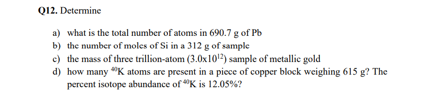 Q12. Determine
a) what is the total number of atoms in 690.7 g of Pb
b) the number of moles of Si in a 312 g of sample
c) the mass of three trillion-atom (3.0x101²) sample of metallic gold
d) how many 40K atoms are present in a piece of copper block weighing 615 g? The
percent isotope abundance of 40K is 12.05%?
