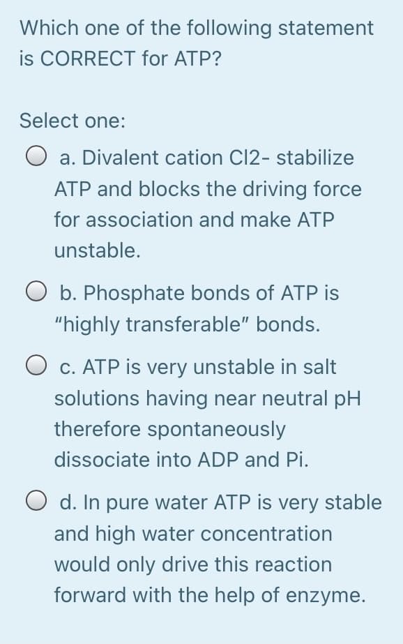 Which one of the following statement
is CORRECT for ATP?
Select one:
a. Divalent cation Cl2- stabilize
ATP and blocks the driving force
for association and make ATP
unstable.
O b. Phosphate bonds of ATP is
"highly transferable" bonds.
O c. ATP is very unstable in salt
solutions having near neutral pH
therefore spontaneously
dissociate into ADP and Pi.
O d. In pure water ATP is very stable
and high water concentration
would only drive this reaction
forward with the help of enzyme.
