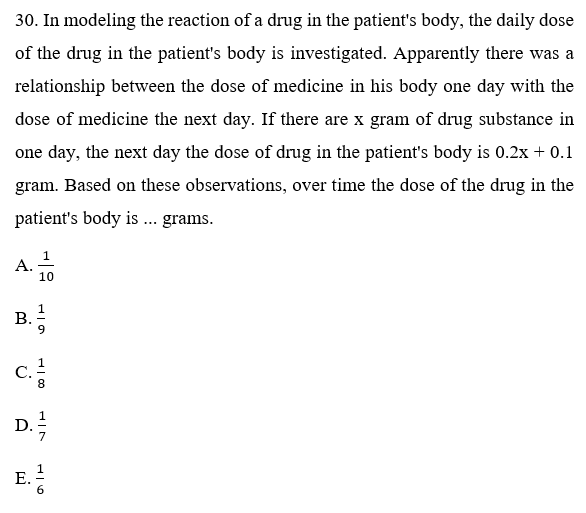 30. In modeling the reaction of a drug in the patient's body, the daily dose
of the drug in the patient's body is investigated. Apparently there was a
relationship between the dose of medicine in his body one day with the
dose of medicine the next day. If there are x gram of drug substance in
one day, the next day the dose of drug in the patient's body is 0.2x + 0.1
gram. Based on these observations, over time the dose of the drug in the
patient's body is ... grams.
1
A. 10
B.
С.
8.
D.
E.
