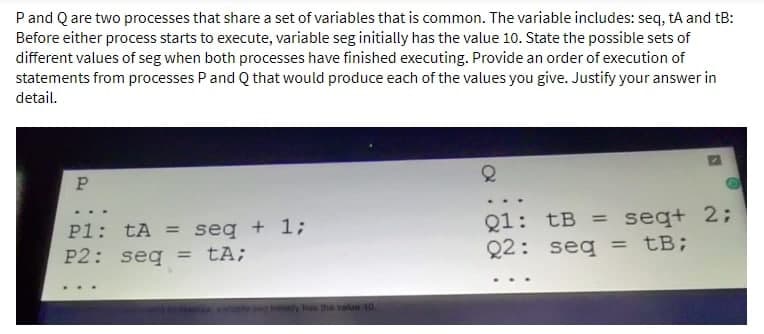P and Q are two processes that share a set of variables that is common. The variable includes: seq, tA and tB:
Before either process starts to execute, variable seg initially has the value 10. State the possible sets of
different values of seg when both processes have finished executing. Provide an order of execution of
statements from processes P and Q that would produce each of the values you give. Justify your answer in
detail.
P
P1: tA= seq + 1;
P2: seq = tA;
tily has the value 10.
Q
Q1: tB = seq+ 2;
Q2: seq = tB;