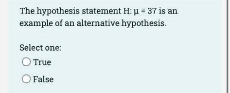 The hypothesis statement H: μ = 37 is an
example of an alternative hypothesis.
Select one:
O True
O False