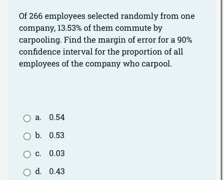 Of 266 employees selected randomly from one
company, 13.53% of them commute by
carpooling. Find the margin of error for a 90%
confidence interval for the proportion of all
employees of the company who carpool.
O a.
0.54
O b. 0.53
OC. 0.03
O d. 0.43