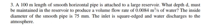 3. A 100 m length of smooth horizontal pipe is attached to a large reservoir. What depth d, must
be maintained in the reservoir to produce a volume flow rate of 0.0084 m³/s of water? The inside
diameter of the smooth pipe is 75 mm. The inlet is square-edged and water discharges to the
atmosphere.
