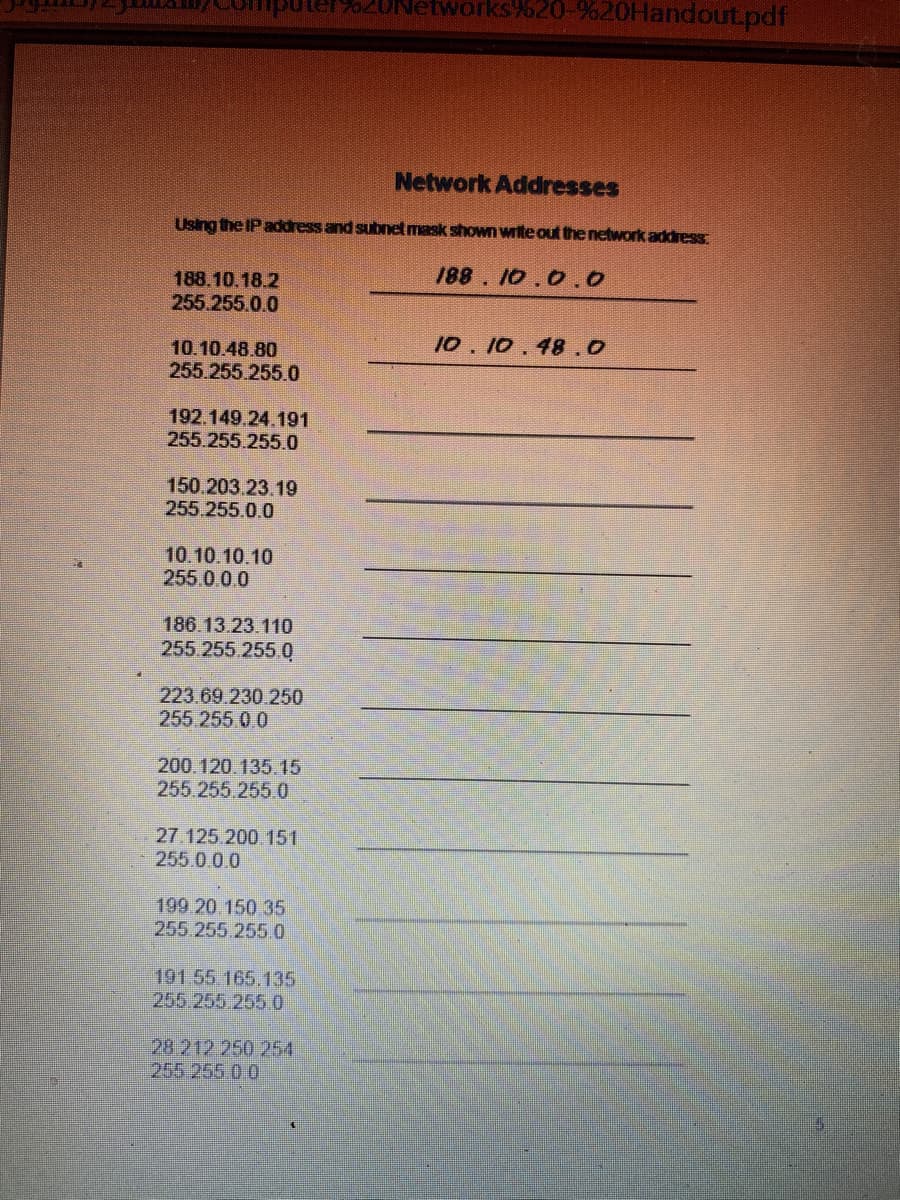 uuter620Networks%20-%20HandoutLpdf
Network Addresses
Using the IP address and subnet mask shown write out the network address
188.10.18.2
188. 10.0.0
255.255.0.0
10. 10.48.0
10.10.48.80
255.255.255.0
192.149.24.191
255.255.255.0
150.203.23.19
255.255.0.0
10.10.10.10
255.0.0.0
186.13.23.110
255.255.255.0
223.69.230.250
255.255 0.0
200.120.135.15
255.255.255.0
27.125.200 151
255.0.0.0
199.20.150 35
255 255.2550
191.55 165.135
255.255.255.0
28 212.250 254
25525500
