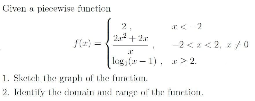 Given a piecewise function
f(x) =
2.
2x² + 2x
X
x<-2
-2 < x < 2, x 0
log₂ (r-1), z>2.
1. Sketch the graph of the function.
2. Identify the domain and range of the function.