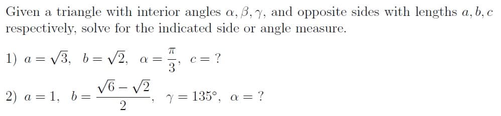 Given a triangle with interior angles a, 6, 7, and opposite sides with lengths a, b, c
respectively, solve for the indicated side or angle measure.
1) a = √3, b = √√2, a=
2) a = 1, b =
√6-√2
2
ㅠ
c = ?
7 = 135°, a = ?