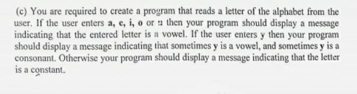 (c) You are required to create a program that reads a letter of the alphabet from the
user. If the user enters a, e, i, o or a then your program should display a message
indicating that the entered letter is a vowel. If the user enters y then your program
should display a message indicating that sometimes y is a vowel, and sometimes y is a
consonant. Otherwise your program should display a message indicating that the letter
is a constant.
