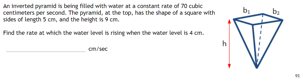 An inverted pyramid is being filled with water at a constant rate of 70 cubic
centimeters per second. The pyramid, at the top, has the shape of a square with
sides of length 5 cm, and the height is 9 cm.
b1
b2
Find the rate at which the water level is rising when the water level is 4 cm.
h
cm/sec
91
