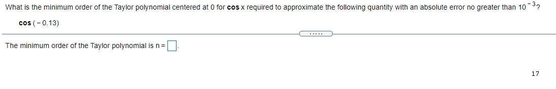 What is the minimum order of the Taylor polynomial centered at 0 for cosx required to approximate the following quantity with an absolute error no greater than 103?
cos (-0.13)
....
The minimum order of the Taylor polynomial is n=
17
