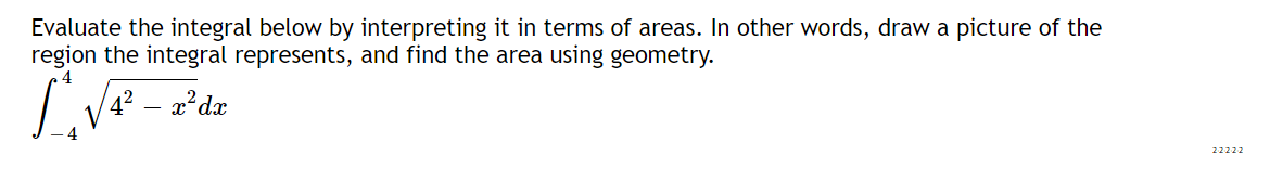 Evaluate the integral below by interpreting it in terms of areas. In other words, draw a picture of the
region the integral represents, and find the area using geometry.
4² – a²dæ
22222
