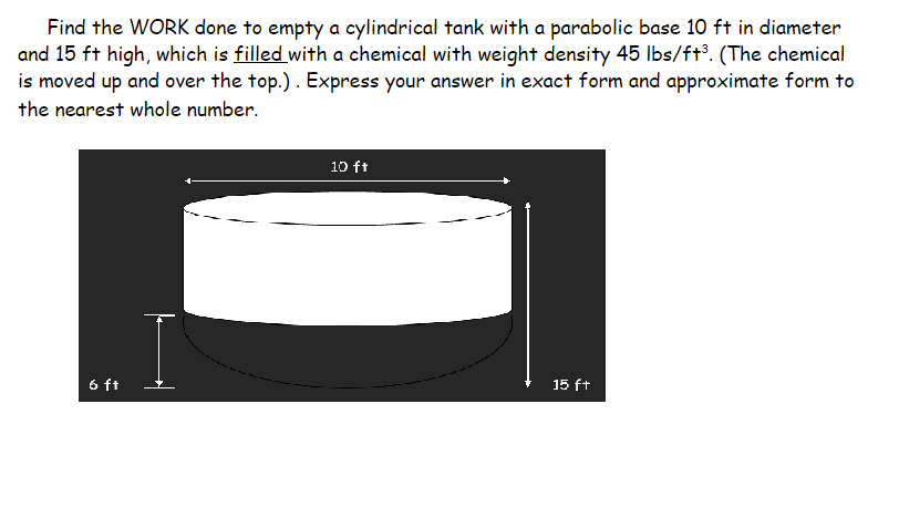 Find the WORK done to empty a cylindrical tank with a parabolic base 10 ft in diameter
and 15 ft high, which is filled with a chemical with weight density 45 Ibs/ft³. (The chemical
is moved up and over the top.). Express your answer in exact form and approximate form to
the nearest whole number.
10 ft
6 ft
15 ft
