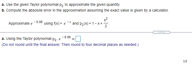a. Use the given Taylor polynomial p2 to approximate the given quantity.
b. Compute the absolute error in the approximation assuming the exact value is given by a calculator.
Approximate e -0.06 using f(x) = e
x2
and p2(x) = 1-x+
2
- 0.06
a. Using the Taylor polynomial p2, e
(Do not round until the final answer. Then round to four decimal places as needed.)
10
