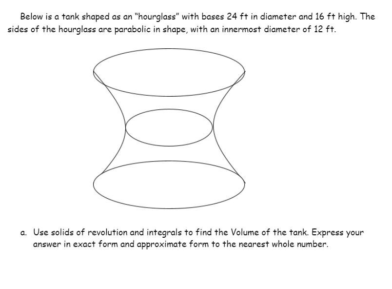 Below is a tank shaped as an "hourglass" with bases 24 ft in diameter and 16 ft high. The
sides of the hourglass are parabolic in shape, with an innermost diameter of 12 ft.
a. Use solids of revolution and integrals to find the Volume of the tank. Express your
answer in exact form and approximate form to the nearest whole number.
