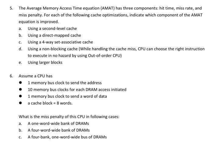 5. The Average Memory Access Time equation (AMAT) has three components: hit time, miss rate, and
miss penalty. For each of the following cache optimizations, indicate which component of the AMAT
equation is improved.
a. Using a second-level cache
b.
Using a direct-mapped cache
C.
Using a 4-way set-associative cache
d. Using a non-blocking cache (While handling the cache miss, CPU can choose the right instruction
to execute in no hazard by using Out-of-order CPU)
e.
Using larger blocks
6. Assume a CPU has
•
1 memory bus clock to send the address
•
10 memory bus clocks for each DRAM access initiated
1 memory bus clock to send a word of data
a cache block = 8 words.
What is the miss penalty of this CPU in following cases:
a. A one-word-wide bank of DRAMS
b.
A four-word-wide bank of DRAMS
C.
A four-bank, one-word-wide bus of DRAMS