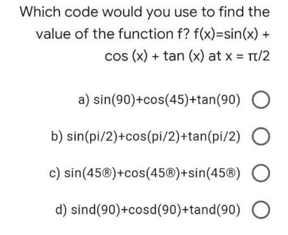 Which code would you use to find the
value of the function f? f(x)=sin(x) +
cos (x) + tan (x) at x Tt/2
a) sin(90)+cos(45)+tan(90) O
b) sin(pi/2)+cos(pi/2)+tan(pi/2) O
c) sin(45®)+cos(45®)+sin(45®) O
d) sind(90)+cosd(90+tand(90)
