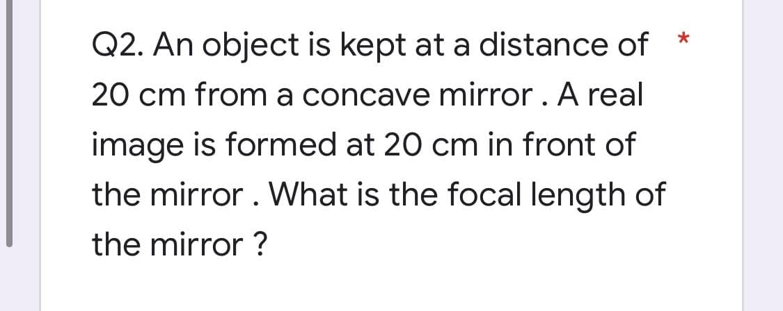 Q2. An object is kept at a distance of
20 cm from a concave mirror . A real
image is formed at 20 cm in front of
the mirror . What is the focal length of
the mirror ?
