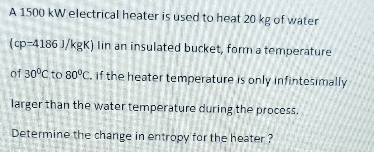 A 1500 kW electrical heater is used to heat 20 kg of water
(cp-4186 J/kgK) lin an insulated bucket, form a temperature
of 30°C to 80°C. if the heater temperature is only infintesimally
larger than the water temperature during the process.
Determine the change in entropy for the heater ?
