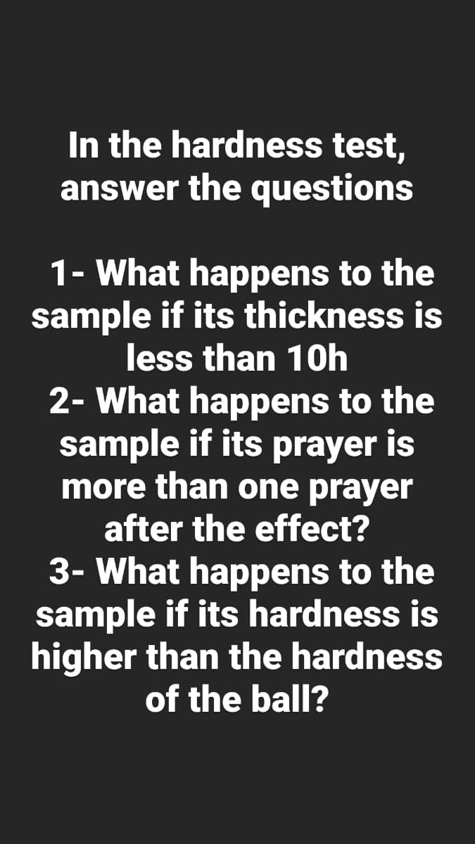 In the hardness test,
answer the questions
1- What happens to the
sample if its thickness is
less than 10h
2- What happens to the
sample if its prayer is
more than one prayer
after the effect?
3- What happens to the
sample if its hardness is
higher than the hardness
of the ball?
