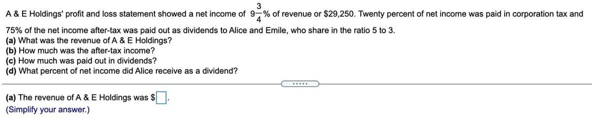 3
A & E Holdings' profit and loss statement showed a net income of 9-% of revenue or $29,250. Twenty percent of net income was paid in corporation tax and
75% of the net income after-tax was paid out as dividends to Alice and Emile, who share in the ratio 5 to 3.
(a) What was the revenue of A & E Holdings?
(b) How much was the after-tax income?
(c) How much was paid out in dividends?
(d) What percent of net income did Alice receive as a dividend?
.....
(a) The revenue of A & E Holdings was $
(Simplify your answer.)
