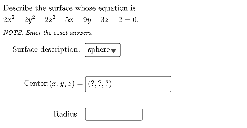Describe the surface whose equation is
2x2 + 2y? + 2z2 – 5x – 9y + 3z – 2 = 0.
-
NOTE: Enter the exact answers.
Surface description: sphere
Center:(x, y, z) =|(?,?, ?)
Radius=
