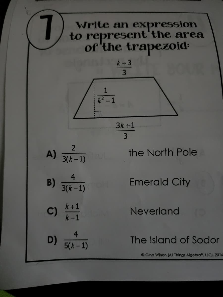 1
Write an expression
to represent the area
of the trapezoid
k+3
THE SOUR
3
3k +1
3
the North Pole
Emerald City
Neverland
The Island of Sodor
Gina Wilson (All Things Algebra, LLC), 2016
A)
2
3(k-1)
B)
4
3(k-1)
C) k+11
D)
4
5(k-1)
1
k² -1
TOH