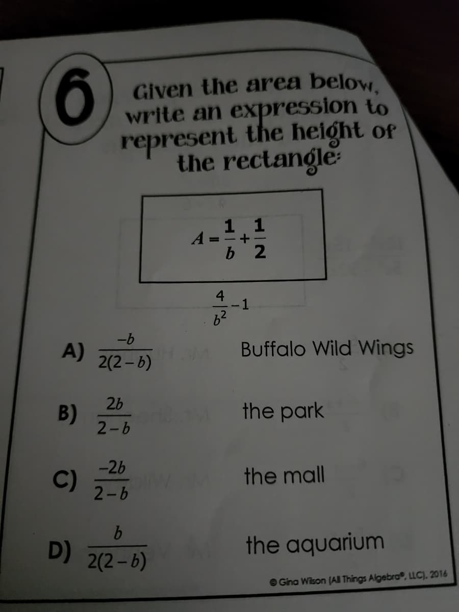 6
A)
B)
C)
D)
Given the area below,
write an expression to
represent the height of
the rectangle
1 1
A
+
b 2
Buffalo Wild Wings
the park
the mall
the aquarium
-b
2(2-6)
26
2-b
-2b
2-b
b
2(2-6)
2.M
8²
Gina Wilson (All Things Algebra, LLC). 2016