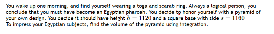 You wake up one morning, and find yourself wearing a toga and scarab ring. Always a logical person, you
conclude that you must have become an Egyptian pharoah. You decide to honor yourself with a pyramid of
your own design. You decide it should have height h = 1120 and a square base with side s = 1160
To impress your Egyptian subjects, find the volume of the pyramid using integration.