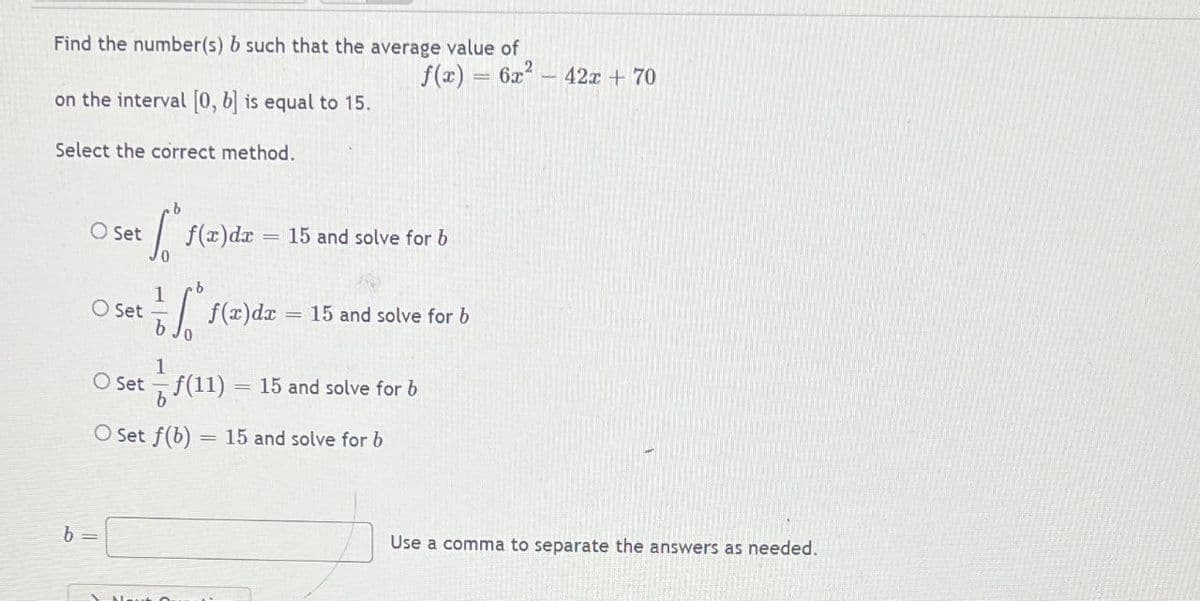 Find the number(s) b such that the average value of
f(x) = 6x – 42x + 70
on the interval 0, b is equal to 15.
Select the correct method.
O Set
f(x)dr
15 and solve for b
O Set
f(x)dx
15 and solve for b
O Set - f(11)
15 and solve for b
O Set f(b)
= 15 and solve for b
Use a comma to separate the answers as needed.
