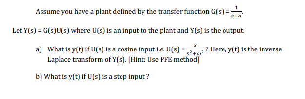 Assume you have a plant defined by the transfer function G(s):
sta
Let Y(s) = G(s)U(s) where U(s) is an input to the plant and Y(s) is the output.
a) What is y(t) if U(s) is a cosine input i.e. U(s) = ? Here, y(t) is the inverse
Laplace transform of Y(s). [Hint: Use PFE method]
b) What is y(t) if U(s) is a step input ?

