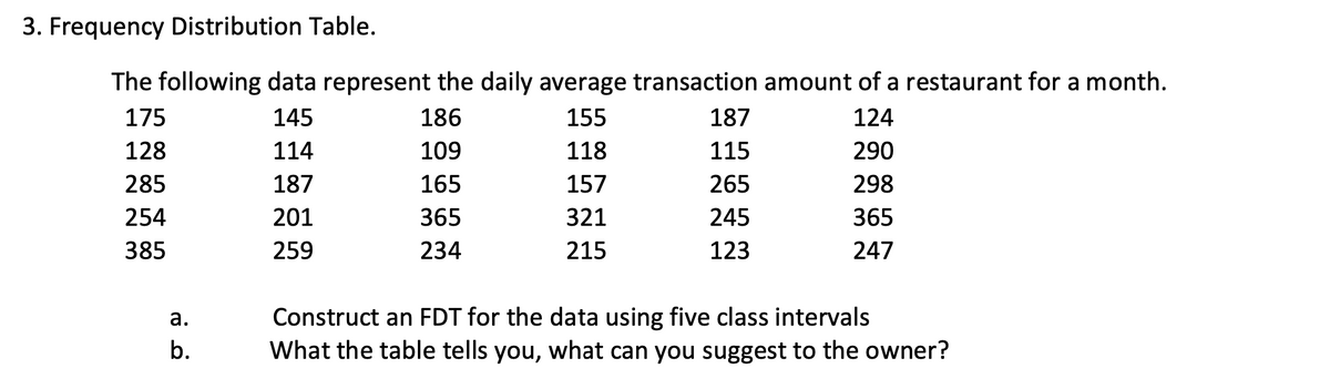 3. Frequency Distribution Table.
The following data represent the daily average transaction amount of a restaurant for a month.
175
145
186
155
187
124
128
114
109
118
115
290
285
187
165
157
265
298
254
201
365
321
245
365
385
259
234
215
123
247
а.
Construct an FDT for the data using five class intervals
b.
What the table tells you, what can you suggest to the owner?
