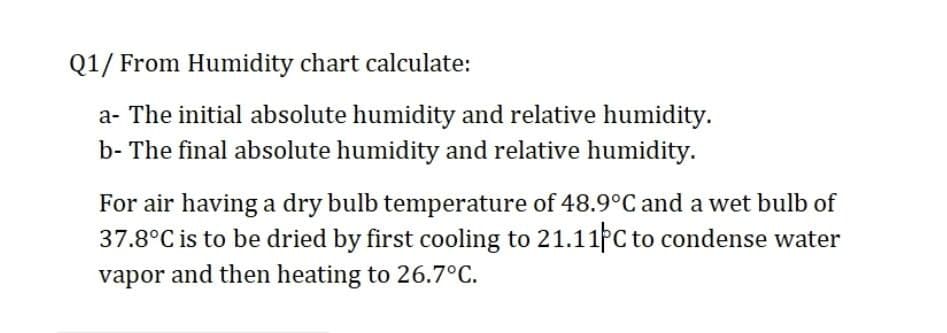 Q1/ From Humidity chart calculate:
a- The initial absolute humidity and relative humidity.
b- The final absolute humidity and relative humidity.
For air having a dry bulb temperature of 48.9°C and a wet bulb of
37.8°C is to be dried by first cooling to 21.11PC to condense water
vapor and then heating to 26.7°C.
