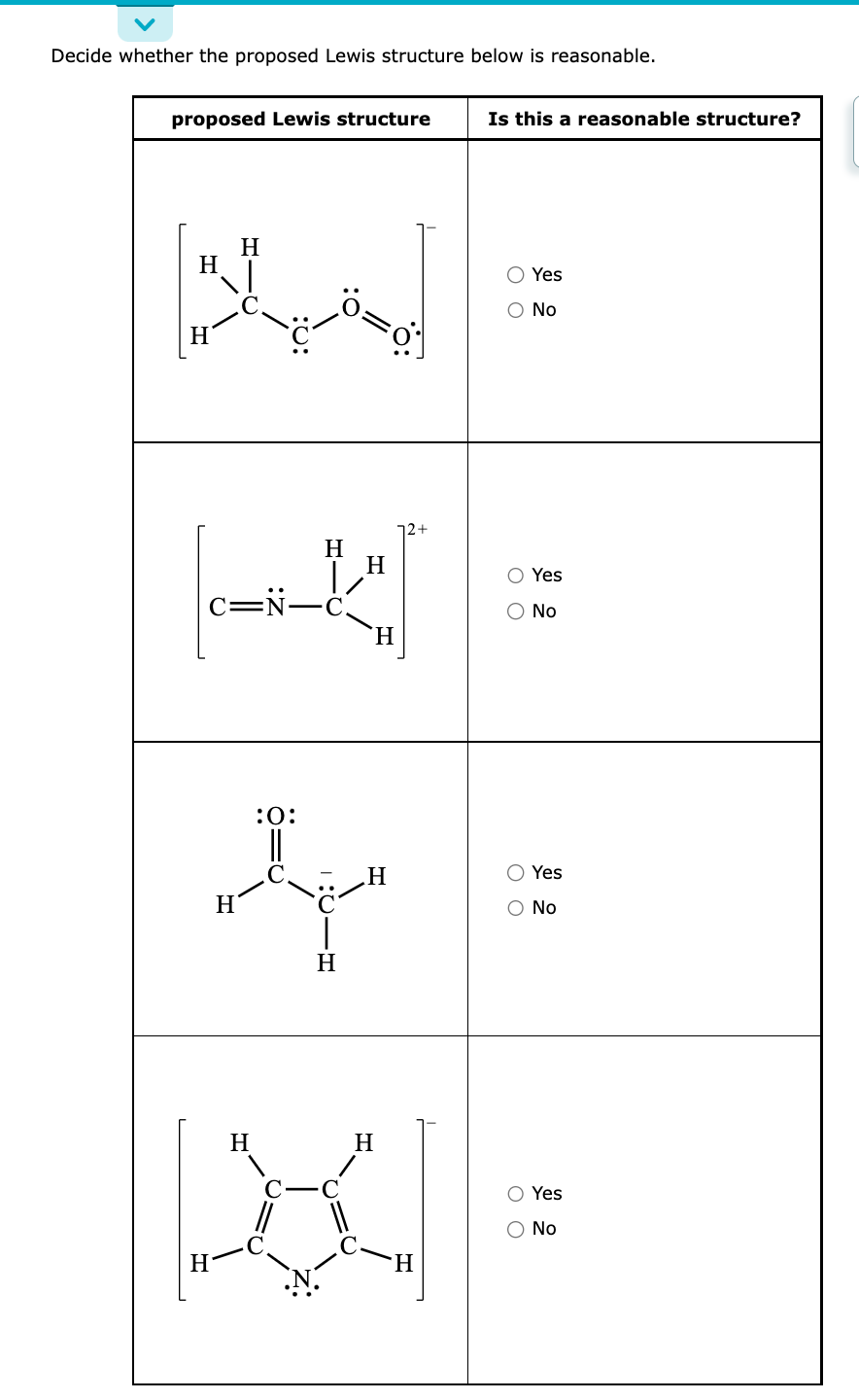 Decide whether the proposed Lewis structure below is reasonable.
proposed Lewis structure
H
H
C-N-
H
H
H
:O:
H
H
H
o
H
H
H
H
X
Is this a reasonable structure?
O Yes
O No
O O
O O
Yes
O O
No
Yes
O No
O Yes
No