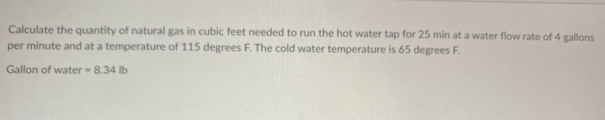 Calculate the quantity of natural gas in cubic feet needed to run the hot water tap for 25 min at a water flow rate of 4 gallons
per minute and at a temperature of 115 degrees F. The cold water temperature is 65 degrees F.
Gallon of water = 8.34 lb
