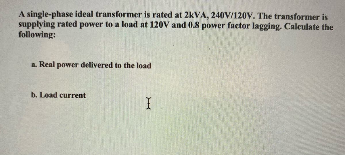 A single-phase ideal transformer is rated at 2KVA, 240V/120V. The transformer is
supplying rated power to a load at 120V and 0.8 power factor lagging. Calculate the
following:
a. Real power delivered to the load
b. Load current
