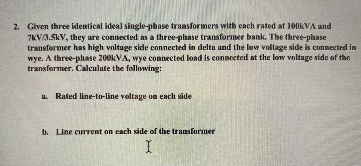 2. Given three identical ideal single-phase transformers with each rated at 100KVA and
7kV/3.5kV, they are connected as a three-phase transformer bank. The three-phase
transformer has high voltage side connected in delta and the low voltage side is connected in
wye. A three-phase 200KVA, wye connected load is connected at the low voltage side of the
transformer. Calculate the following:
a. Rated line-to-line voltage on each side
b. Line current on each side of the transformer
