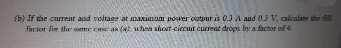 (b) If the current and voltage at maximum power output is 0.3 A and 0.3 V, calculate the fill
factor for the same case as (a), when short-circuit current drops by a factor of 4.
