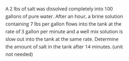 A 2 lbs of salt was dissolved completely into 100
gallons of pure water. After an hour, a brine solution
containing 7 Ibs per gallon flows into the tank at the
rate of 3 gallon per minute and a well mix solution is
slow out into the tank at the same rate. Determine
the amount of salt in the tank after 14 minutes. (unit
not needed)
