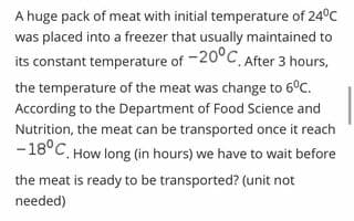 A huge pack of meat with initial temperature of 24°C
was placed into a freezer that usually maintained to
its constant temperature of -20°C After 3 hours,
the temperature of the meat was change to 6°C.
According to the Department of Food Science and
Nutrition, the meat can be transported once it reach
-18°C. How long (in hours) we have to wait before
the meat is ready to be transported? (unit not
needed)
