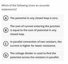 Which of the following is/are an accurate
statement/s?
The potential in any closed loop is zero.
The sum of current entering the junction
B) is equal to the sum of potential in any
closed loop.
In parallel connection of two resistors, the
current is higher for lower resistance.
The voltage divider is used to find the
(D
potential across the resistors in parallel.
